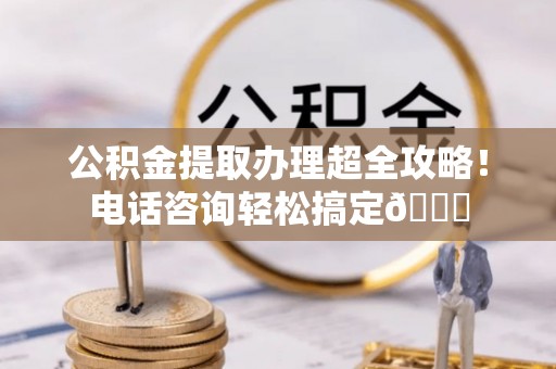 天峨公积金提取办理超全攻略！电话咨询轻松搞定😎