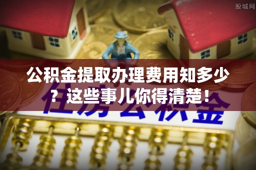 天峨公积金提取办理费用知多少？这些事儿你得清楚！